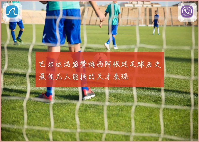巴尔达诺盛赞梅西阿根廷足球历史最佳无人能挡的天才表现