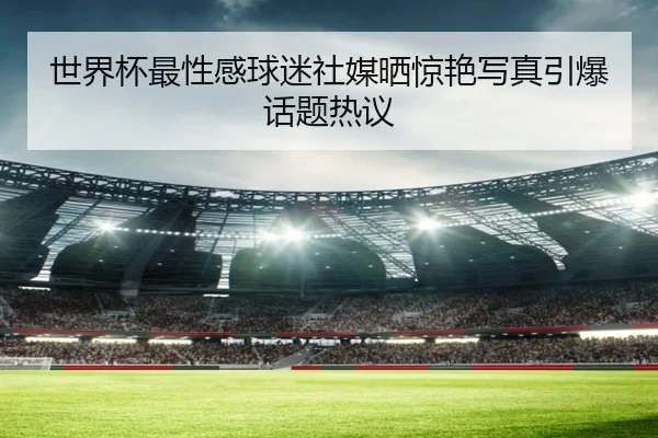 世界杯最性感球迷社媒晒惊艳写真引爆话题热议
